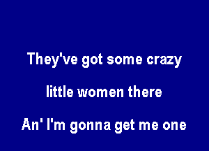 They've got some crazy

little women there

An' I'm gonna get me one