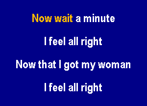 Now wait a minute

lfeel all right

Now that I got my woman

lfeel all right