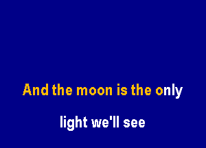 And the moon is the only

light we'll see
