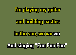 I'm playing my guitar

and building castles
in the sun, wo wo wo

And singing Fun Fun Fun