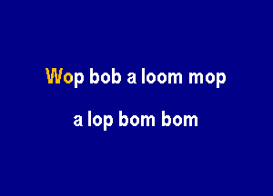 Wop bob a loom mop

a lop bom bom