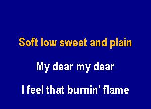Soft low sweet and plain

My dear my dear

I feel that burnin' flame