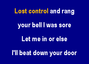 Lost control and rang
your bell l was sore

Let me in or else

I'll beat down your door