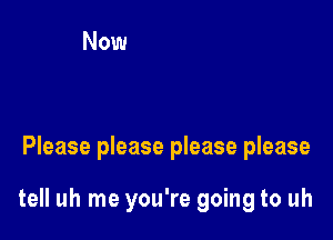 Please please please please

tell uh me you're going to uh