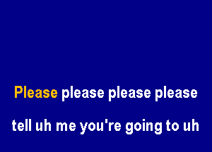 Please please please please

tell uh me you're going to uh