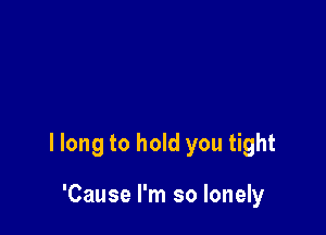 I long to hold you tight

'Cause I'm so lonely