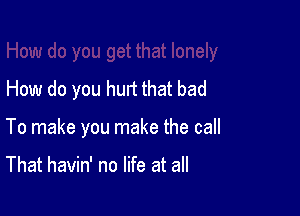 How do you hurt that bad

To make you make the call

That havin' no life at all