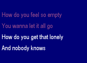 How do you get that lonely

And nobody knows