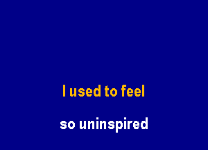 lused to feel

so uninspired