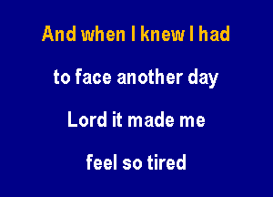 And when I knewlhad

to face another day

Lord it made me

feel so tired