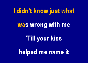 I didn't knowjust what

was wrong with me
'Till your kiss

helped me name it