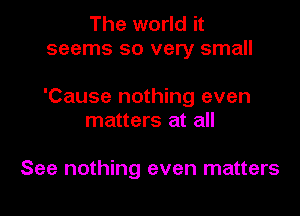 The world it
seems so very small

'Cause nothing even

matters at all

See nothing even matters