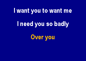 I want you to want me

lneed you so badly

Over you