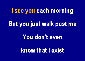 lsee you each morning

But you just walk past me

You don't even

know that I exist