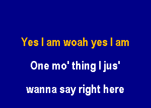 Yes I am woah yes I am

One mo' thing ljus'

wanna say right here