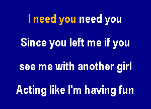 I need you need you
Since you left me if you

see me with another girl

Acting like I'm having fun