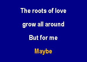 The roots of love
grow all around

But for me

Maybe