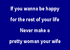 If you wanna be happy

for the rest of your life

Never make a

pretty wom an your wife
