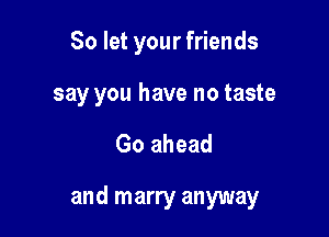 So let your friends

say you have no taste

Go ahead

and marry anyway