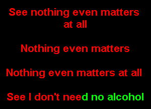 See nothing even matters
at all

Nothing even matters
Nothing even matters at all

See I don't need no alcohol