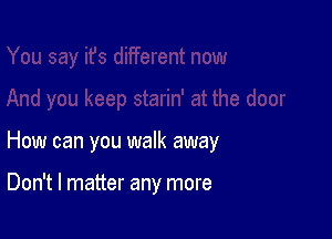 How can you walk away

Don't I matter any more