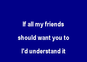 If all my friends

should want you to

I'd understand it