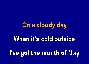 On a cloudy day

When it's cold outside

I've got the month of May