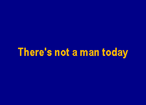 There's not a man today