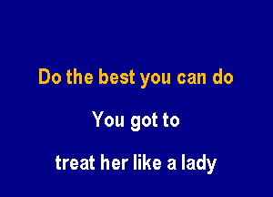Do the best you can do

You got to

treat her like a lady