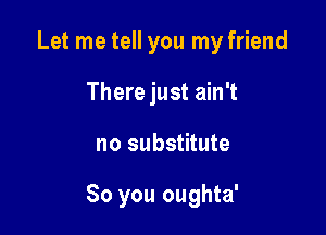 Let me tell you my friend
There just ain't

no substitute

So you oughta'