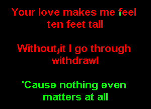 Your love makes me feel
ten feet tall

Without,it I go through
withdraw!

'Cause nothing even
matters at all