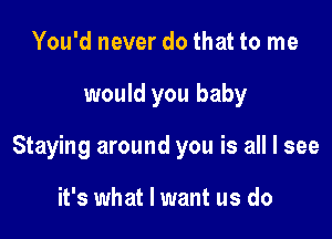 You'd never do that to me

would you baby

Staying around you is all I see

it's what I want us do
