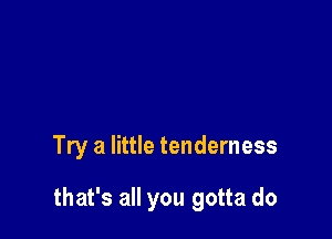 Try a little tenderness

that's all you gotta do