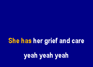 She has her grief and care

yeah yeah yeah