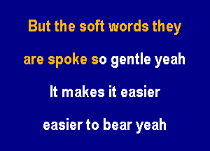 But the soft words they
are spoke so gentle yeah

It makes it easier

easier to bear yeah