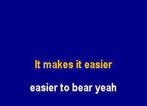 It makes it easier

easier to bear yeah