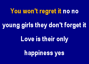 You won't regret it no no

young girls they don't forget it

Love is their only

happiness yes