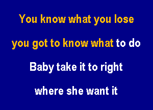 You know what you lose

you got to know what to do

Baby take it to right

where she want it