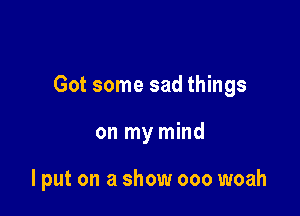 Got some sad things

on my mind

lput on a show 000 woah