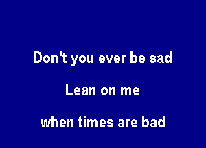 Don't you ever be sad

Lean on me

when times are bad