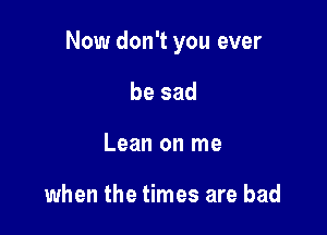 Now don't you ever

be sad
Lean on me

when the times are bad