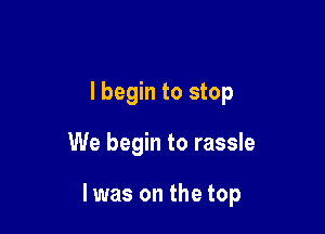 I begin to stop

We begin to rassle

I was on the top