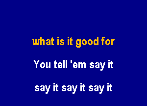 what is it good for

You tell 'em say it

say it say it say it