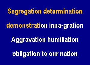Segregation determination
demonstration inna-gration
Aggravation humiliation

obligation to our nation
