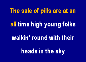 The sale of pills are at an
all time high young folks

walkin' round with their

heads in the sky