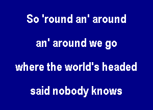 So 'round an' around
an' around we go

where the world's headed

said nobody knows