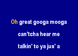 0h great googa mooga

can'tcha hear me

talkin' to ya jus' a
