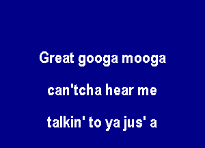 Great googa mooga

can'tcha hear me

talkin' to ya jus' a