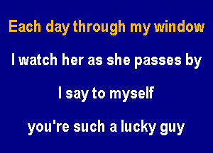 Each daythrough my window
I watch her as she passes by

I say to myself

you're such a lucky guy