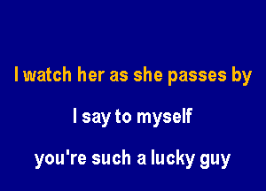 I watch her as she passes by

I say to myself

you're such a lucky guy